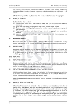 General Specification	                                                          B5 – Plastering and Rendering


	       The base coat shall consist of cement and sand in the proportion 1:3 by volume. The finishing
        coat shall consist of cement and stone chippings or marble chippings in the proportions 1:1 by
        volume.

	       After the finishing coat has set, the surface shall be scrubbed off to expose the aggregate.

20	     Surface finishes

	       Surface finishes shall be either:
	       (i) 	 Smooth finish: finish with a steel trowel or power float to a smooth surface, free from
                blemishes.
	       (ii) 	 Wood float finish: finish with a dry wood float to give an even overall surface.
	       (iii) 	 Textured finish: finish by stippling, scraping or other means to produce an approved
                textured surface.
	       (iv) 	 Rough cast finish: throw onto the undercoat a wet mix of aggregate and cementitious
                materials.
	       (v) 	 Machine applied textured finish: apply in accordance with the manufacturer ’s
                recommendations.

21	     Movement joints

	       Movement joints shall be constructed at a maximum 4m centres in each direction equally
        spaced or as directed by the Contract Administrator to accord with dimensioned requirements.

22	     Protection

	       All finishes shall be protected from discolouration or damage until completion. Completed and
        partially completed surfaces of plasterwork and other finishes shall be protected from rapid
        or localised drying out for at least 7 days by covering with polythene sheeting, or by other
        methods agreed by the Contract Administrator.

B5.3	rEPAIRING

01	     REPAIR TO SKIRTING / DADO

	       Defective skirting / dado shall be hacked off after saw-cut around the defective area. Before
        applying new finishes, surface shall be prepared by scabbling and cleaning. Finishes shall be
        applied to match existing skirting / dado in every respect.

02	     REPAIR TO DEBONDED AND BULGED WALL PLASTER / RENDER

	       All debonded and bulged plaster / render shall be hacked off after saw-cut around the perimeter
        of the areas to be repaired perpendicular to the surfaces and for the full depth of the plaster /
        render. Cut lines shall produce a rectangular area for repair.

	       Defective area shall be repaired with matching finishes subject to the Contract Administrator
        approval.

03	     REMOVAL OF FLOOR FINISHES

	       Where floor finishes are to be removed, it shall be broken up and cleared away from site. At
        the junction of all work joints, and joints with existing floor finishes, neat joints shall be provided
        by using a stone cutting devise to form a chase of 3mm minimum width and run the full depth
        of the screed. The depth of the screed shall first be established before setting the gauge of
        the saw cutter to the appropriate depth. The saw shall not cut through to the concrete slab.
        Substrate shall be clean and be removed from all deleterious materials. The base and upstand
        surfaces shall be clean, dry, and even, and are ready to receive new floor screed and floor
        tiling.




54
 