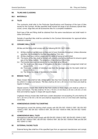 General Specification	                                                               B6 – Tiling and Cladding


B6	     TILING AND CLADDING

B6.1	 MATERIALS

01 	    TILES
	
	       The contractor shall refer to the Particular Specifications and Drawings of the type of tiles
        issued for the Contract. All tiles specified shall include full range of all necessary special tiles:
        coved, corner, edge tiles and all accessories tiles for a complete installation.

	       Each type of tile and fitting shall be obtained from the same manufacturer and shall match in
        colour and texture.

	       Sample of specified tiles shall be submitted to the Contract Administrator for approval before
        material is ordered.

02	     CERAMIC WALL TILES

	       All tiles and tile fitting shall comply with the following BS EN 14411:2006:-

	       (i)	
         All tiles shall be true and even on face and of even thickness throughout. Unless otherwise
         specified, the thickness for the floor tiles shall be 7mm min.
	 (ii)	 All tiles shall have cushion edges and the ability of being cut and mitred.
	 (iii)	 The backs of the tiles shall be formed with a bond undercut key sufficient to ensure a good
         grip of the fixing medium. The projection of key shall be 0.6mm min.
	 (iv)	 Permissible maximum deviations for the tiles shall be as follows:
		       (a)	 Tile facial size: the range of deviations in the size I individual consignment shall not
              exceed 0.5%.
		       (b)	 Thickness: variation of individual size from the average value for the batch shall not
              exceed 0.3mm.
		       (c)	 Tile fitting: the range of deviations in the sizes.

03	     MOSAIC TILES

	       Glass mosaic tiles shall be fully vitrified glass tiles free from cracks or sharp edges and shall
        be uniform in colour and texture. The tiles shall be 20 mm x 20 mm x 4 mm thick and shall be
        regular in shape.

	       Glazed ceramic mosaic tiles shall be free from cracks or sharp edges and shall be uniform in
        colour and texture. The tiles shall be 18 mm x 18 mm x 5 mm thick or 25 mm x 25 mm x 5 mm
        thick and shall be regular in shape with square edges.

	       Unglazed vitreous mosaic tiles shall have a water absorption not exceeding 3% and shall be 20
        mm x 20 mm or 50 mm x 50 mm and shall be respectively 4 mm or 5 mm thick with matching
        coved tiles.

04	     HOMOGENOUS COVED TILE SKIRTING

	       Homogenous coved tile skirting shall comply with BS EN ISO 10545-2:1997, BS EN ISO
        10545-3:1997, BS EN ISO 10545-6:1997, BS EN ISO 10545-8:1996, BS EN ISO 10545-
        13:1997.

05	     HOMOGENOUS WALL TILES
	       Homogenous wall tiles shall comply with BS EN ISO 10545-2:1997, BS EN ISO 10545-3:1997,
        BS EN ISO 10545-4:1997, BS EN ISO 10545-6:1997, BS EN ISO 10545-8:1996 and BS EN
        ISO 10545-13:1997.

06	     EXTERNAL FACING TILES

	       External facing tiles shall be of the specified type from an approved manufacturer and comply

56
 
