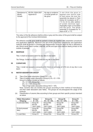 General Specification	                                                                     B6 – Tiling and Cladding


		 Resistance to	 BS EN 12004:2007	                No sign or evidence        3 mm thick tile grout is
		 Mould	         Appendix B	                      of mould growth on         applied over biscuit side
		 Growth		                                        tile grout.                of test piece tile and the
					                                                                         assembly be placed in Petri
                                                                              dishes for incubation at 29° ±
			                                                                           1°C for 24 hrs after addition
                                                                              o f p o t a t o d e x t r o s e a g a r.
                                                                              Aspergillus niger is inoculated
                                                                              into the grout. The whole
                                                                              assemble is incubated for 14
                                                                              days at 29° ± 1°C.

	       The colour of the tile adhesive shall be white or grey and the colour of the grout shall be subject
        to the approval of the Contract Administrator.

	       Tile adhesive and tile grout shall be packed in three ply together with preparation procedures
        and application methods. Minimum one set of the preparation procedures and application
        methods shall be printed in Chinese and diagrammatic forms for each lot that is delivered to
        site. Brand name, batch number, shelf life, pot life and open time shall be clearly printed on the
        outside of package.

08	     WARPAGE

	       Tiles: it shall not exceed 0.5mm for any tiles in one batch.

	       Tile Fittings: it shall not exceed 0.5mm for any tile in one batch.

09	     CURVATURE

	       Tiles: it shall not exceed a concavity of 0.13mm or convexity of 0.76 mm of any tile in one
        batch.

10	     WATER ABSORPTION GROUP

	  (i)	 Tiles of low water absorption (Group I) E < 3%
	 (ii)	 Tiles of medium water absorption (Group II) 3% < E < 10%
		       Group II is further divided as follows:
			 3% < E < 6% (Group IIa)
			 6% < E < 10% (Group IIb)
			 Tiles of high water absorption (Group III) E > 10%
		       Note: Ceramic tiles are divided into groups according to their method of manufacture
         and their water absorption (see Table). The groups do not presuppose the usage of the
         products.
	 (iii)	 Classification of ceramic tiles according to their groups and their specific product standard
         as below.

		  Water Absorption	            Group I	           Group IIa	           Group IIb	                  Group III
		 / Shaping	                    E < 3%	           3% < E < 6%	        6% < E < 10%	                 E > 10%
		 A (extruded tiles)	          Group AI	         Group AIIb	          Group AII	                   Group AIII
				                            BS EN	            BS EN 	              BS EN	                       BS EN
				                            14411:2003	       14411:2003	          14411:2003	                  14411:2003
		 B (dust pressed 	            Group BI	         Group BIIa	          Group BII	                   Group BIII
		 tiles)	                      BS EN	            BS EN	               BS EN	                       BS EN
				                            14411:2003	       14411:2003	          14411:2003	                  14411:2003
		 C (cast tiles)	              Group CI	         Group CIIa	          Group CIIb	                  Group CIII
			




58
 