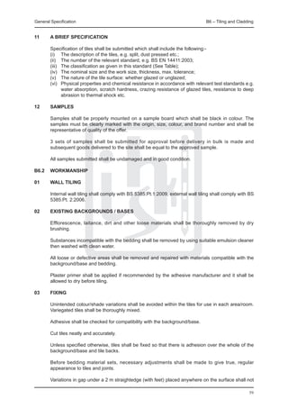 General Specification	                                                             B6 – Tiling and Cladding


11	     A BRIEF SPECIFICATION
	
	       Specification of tiles shall be submitted which shall include the following:-
	       (i)	 The description of the tiles, e.g. split, dust pressed etc.;
	       (ii)	 The number of the relevant standard, e.g. BS EN 14411:2003;
	       (iii)	 The classification as given in this standard (See Table);
	       (iv)	 The nominal size and the work size, thickness, max. tolerance;
	       (v)	 The nature of the tile surface: whether glazed or unglazed;
	       (vi)	 Physical properties and chemical resistance in accordance with relevant test standards e.g.
               water absorption, scratch hardness, crazing resistance of glazed tiles, resistance to deep
               abrasion to thermal shock etc.

12	     SAMPLES

	       Samples shall be properly mounted on a sample board which shall be black in colour. The
        samples must be clearly marked with the origin, size, colour, and brand number and shall be
        representative of quality of the offer.

	       3 sets of samples shall be submitted for approval before delivery in bulk is made and
        subsequent goods delivered to the site shall be equal to the approved sample.

	       All samples submitted shall be undamaged and in good condition.

B6.2	 WORKMANSHIP

01	     WALL TILING

	       Internal wall tiling shall comply with BS 5385:Pt.1:2009, external wall tiling shall comply with BS
        5385:Pt. 2:2006.

02	     EXISTING BACKGROUNDS / BASES

	 Efflorescence, laitance, dirt and other loose materials shall be thoroughly removed by dry
  brushing.
		
	 Substances incompatible with the bedding shall be removed by using suitable emulsion cleaner
  then washed with clean water.
		
	 All loose or defective areas shall be removed and repaired with materials compatible with the
  background/base and bedding.
		
	 Plaster primer shall be applied if recommended by the adhesive manufacturer and it shall be
  allowed to dry before tiling.

03	 FIXING
		
	   Unintended colour/shade variations shall be avoided within the tiles for use in each area/room.
    Variegated tiles shall be thoroughly mixed.
		
	   Adhesive shall be checked for compatibility with the background/base.
		
	   Cut tiles neatly and accurately.
		
	   Unless specified otherwise, tiles shall be fixed so that there is adhesion over the whole of the
    background/base and tile backs.
		
	   Before bedding material sets, necessary adjustments shall be made to give true, regular
    appearance to tiles and joints.
		
	   Variations in gap under a 2 m straightedge (with feet) placed anywhere on the surface shall not

                                                                                                        59
 