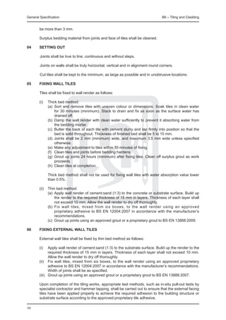 General Specification	                                                            B6 – Tiling and Cladding


  be more than 3 mm.
		
	 Surplus bedding material from joints and face of tiles shall be cleaned.

04	 SETTING OUT
	
		Joints shall be true to line, continuous and without steps.
		
		Joints on walls shall be truly horizontal, vertical and in alignment round corners.
		
		Cut tiles shall be kept to the minimum, as large as possible and in unobtrusive locations.
		
05	 FIXING WALL TILES

	       Tiles shall be fixed to wall render as follows:

	 (i) 	 Thick bed method:
		      (a)	 Sort and remove tiles with uneven colour or dimensions. Soak tiles in clean water
              for 30 minutes (minimum). Stack to drain and fix as soon as the surface water has
              drained off.
		      (b)	 Damp the wall render with clean water sufficiently to prevent it absorbing water from
              the bedding mortar.
		      (c)	 Butter the back of each tile with cement slurry and tap firmly into position so that the
              bed is solid throughout. Thickness of finished bed shall be 5 to 15 mm.
		      (d) 	Joints shall be 2 mm (minimum) wide, and maximum 3.5 mm wide unless specified
              otherwise.
		      (e) 	Make any adjustment to tiles within 10 minutes of fixing.
		      (f) 	 Clean tiles and joints before bedding hardens.
		      (g) 	Grout up joints 24 hours (minimum) after fixing tiles. Clean off surplus grout as work
              proceeds.
		      (h) 	Clean tiles at completion.

		           Thick bed method shall not be used for fixing wall tiles with water absorption value lower
             than 0.5%.

	 (ii) 	 Thin bed method:
		       (a) 	Apply wall render of cement:sand (1:3) to the concrete or substrate surface. Build up
              the render to the required thickness of 15 mm in layers. Thickness of each layer shall
              not exceed 10 mm. Allow the wall render to dry off thoroughly.
		       (b) 	Fix wall tiles, mixed from six boxes, to the wall render using an approved
              proprietary adhesive to BS EN 12004:2007 in accordance with the manufacturer’s
              recommendations.
		       (c) 	Grout up joints using an approved grout or a proprietary grout to BS EN 13888:2009.

06	     FIXING EXTERNAL WALL TILES

	       External wall tiles shall be fixed by thin bed method as follows:

	       (i) 	 Apply wall render of cement:sand (1:3) to the substrate surface. Build up the render to the
                required thickness of 15 mm in layers. Thickness of each layer shall not exceed 10 mm.
                Allow the wall render to dry off thoroughly.
	       (ii) 	 Fix wall tiles, mixed from six boxes, to the wall render using an approved proprietary
                adhesive to BS EN 12004:2007 in accordance with the manufacturer’s recommendations.
                Width of joints shall be as specified.
	       (iii) 	 Grout up joints using an approved grout or a proprietary grout to BS EN 13888:2007.

	       Upon completion of the tiling works, appropriate test methods, such as in-situ pull-out tests by
        specialist contractor and hammer tapping, shall be carried out to ensure that the external facing
        tiles have been applied properly to achieve the required adhesion to the building structure or
        substrate surface according to the approved proprietary tile adhesive.

60
 