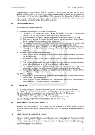 General Specification	                                                                B6 – Tiling and Cladding


	       Infra-red thermographic scanning shall be carried out by an approved specialist and the report
        shall be submitted within 4 months upon completion of external tiling. Should the report indicate
        that any part of the wall tiling has not been affixed properly, the Contractor shall carry out
        approved remedial measures at his own expense and carry out further infra-red thermographic
        scanning to the satisfaction of the Contract Administrator.

07	     FIXING MOSAIC TILES

	       Mosaic tiles shall be fixed as follows:

	 (i)	    Thick bed method direct to concrete slab as follows:
		        (a) 	Lay semi-dry mix cement and sand 1:4 bed thoroughly compacted to the required
               thickness (20 mm minimum) finished to the required levels and falls.
		        (b) 	Pour cement and sand slurry over the bedding and spread and trowel 3 mm thick.
		        (c) 	Coat back of sheets of mosaic tiles with cement slurry immediately before fixing.
               Slurry shall be of the same colour as the final grout.
		        (d) 	Fix sheets of mosaic tiles and tamp firmly into the bed, maintaining straight and
               regular joints, and ensuring that joints between sheets are equal to tile joints.
		        (e) 	Remove backing paper, complete final straightening and rub surface with grout,
               coloured as required, to fill joints, cleaning surplus grout from face of tiles as work
               proceeds.
	 (ii) 	 Thick bed method to wall render as follows:
		        (a) 	Damp the wall render with clean water sufficiently to prevent it absorbing water from
               the bedding mortar.
		        (b) 	Apply bedding coat of mortar 10 mm (maximum) thick consisting of cement and sand
               (1:3).
		        (c) 	Coat surface of wall render and back of sheets of mosaic tiles with slurry immediately
               before fixing. Slurry shall be of the same colour as the final grout.
		        (d) 	Fix sheets of mosaic tiles and tamp firmly into position, maintaining straight and
               regular joint, ensuring that joints between sheets are equal to joints between tiles.
		        (e) 	Remove backing paper, complete final straightening and rub surface with grout from
               face of tiles as work proceeds.
	 (iii) 	 Thin bed method:
		        (a)	 If approved, fix mosaic tiles using a bed of proprietary adhesive in accordance with the
               manufacturer’s recommendations.
		        (b) 	Grout up joints using a proprietary grout as specified, which may be coloured in
               accordance with Contract Administrator requirements.

08	     TILE BONDING

	       (i)	     Thoroughly dampen the render surface with water and allow excess to drain away.
	       (ii)	    Apply Tile Set Mortar while the surface is still damp and spread with a notched trowel.
	       (iii)	   Limit application to an area that can be covered in tiles within 20-30 minutes.
	       (iv)	    Set tiles onto the moist mortar and tap firmly into place.
	       (v)	     Clean excess mortar from the tiles before the Tile Set has hardened.
	       (vi)	    Do not apply mortar at temperatures below 0oC and above 35oC.

09	 RIBBED ADHESIVE BEDDING TO WALLS
		
	   Adhesive shall be applied in 3 mm floated coat and trowelled to a ribbed profile using the
    recommended notched trowel. Tiles shall be pressed firmly into adhesive with a twisting sliding
    action.

10	     SOLID ADHESIVE BEDDING TO WALLS
	
	       Adhesive shall be applied in floated coat and surface shall be combed with the recommended
        solid bed trowel. Dry tiles shall be applied with thin even coat of adhesive and pressed onto
        bedding with twisting/sliding action to eliminate voids. Bed thickness shall be within the range
        recommended by the manufacturer.


                                                                                                           61
 