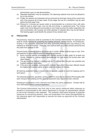 General Specification	                                                              B6 – Tiling and Cladding


                Administrator upon on-site demonstration.
	        (v)	 Repeated application may be necessary. The cleansing material must never be allowed to
                dry on the surface.
	        (vi)	 Finally, the cleaners and dissolved soil are removed by thorough rinsing at the correct time
                with a low pressure jet of clean water. At this stage, the use of a neutralizer may be used
                before the final water rinse.
	        (vii)	 Rinsing for 4 minutes per square meter is recommended as a minimum time, with extra
                attention paid to water traps, such as cills and strings, or weathered joints. The rinsing
                water must not be allowed to accumulate on such traps as when the water evaporates, the
                acid concentration will increase and while deposits of colloidal silica may be left behind.
                The foaming agent could identify the present of any resident acid.

04	      PRECAUTION
  	
	        Precautionary measures shall be submitted to the Contract Administrator for approval and
         shall be strictly followed for protecting the building structure, window frames, air-conditioners,
         finishes in the canopies, balconies and other protruding features that may belong to the
         residents or other third parties. Particular care shall be taken to protect contract personnel and
         the public from spillage or drift.

     	   First-aid boxes containing sodium gluconate gel or similar articles shall be kept on site. First-
         aid treatment for acid burns includes the following procedures:
	        (i)	 Burns must be washed immediately with copious amount of clean water for at least one
                minute, followed by rubbing sodium gluconate gel into and around the burned area, with
                clean fingers.
	        (ii)	 The gel should be rubbed in continuously for 15 minutes after the pain has subsided and
                hospital treatment must follow.
	        (iii)	 If the gel is not available, washing must continue. Eyes which have been affected should
                be irrigated with isotonic saline or clean water for at least 10 minutes.

     	   All cleaning equipment tubes or boxes must be securely capped to avoid the trapping acid or
         acid vapour.

    	    The cleaning equipment, gondolas, working platforms must also be washed off thoroughly after
         each rinsing of the building and the cleaning equipment tube capped and also checked.

    	    Subsequent applications of the chemical must follow the same procedures. At least half an
         hour shall elapse before a second application.

    	    The Contract Administrator may from time to time require additional safety measures as
         directed or recommended by the Labour Department or through its representative officials
         on site at the contractor’s own expenses. The contractor shall submit proposal of protective
         measures for preventing planters, trees and landscapes from being damaged/killed by
         the cleansing agent and responsible to execute the same as approved by the Contract
         Administrator.




64
 