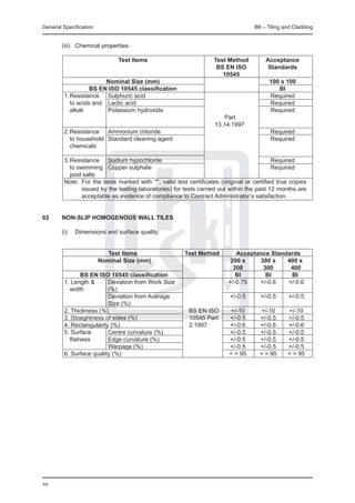 General Specification	                                                            B6 – Tiling and Cladding


	       (iii) 	 Chemical properties:

		                    Test Items	          Test Method	                               Acceptance
			                                         BS EN ISO	                                 Standards
			                                           10545	
		                Nominal Size (mm)		                                                   100 x 100
		          BS EN ISO 10545 classification		                                               BI
	 1.	Resistance		 Sulphuric acid 		                                                     Required
		 to acids and 	 Lactic acid		                                                         Required
		 alkali 		      Potassium hydroxide		                                                 Required
								                                      Part
	 							                                  13,14:1997
	 2.	Resistance 	 Ammonium chloride		                                                   Required
		 to household	 Standard cleaning agent		                                              Required 	
		 chemicals 	     	

	 3.	Resistance 	 Sodium hypochlorite		                                              Required
		 to swimming	 Copper sulphate		                                                    Required
		 pool salts 					
	 Note: 	For the tests marked with ‘*’, valid test certificates (original or certified true copies
         issued by the testing laboratories) for tests carried out within the past 12 months are
         acceptable as evidence of compliance to Contract Administrator’s satisfaction.


02	     NON-SLIP HOMOGENOUS WALL TILES

	       (i) 	 Dimensions and surface quality:


		                 Test Items	              Test Method             	   Acceptance Standards
		             Nominal Size (mm)		                                    200 x	   300 x	   400 x
				                                                                   200	     300	     400
		      BS EN ISO 10545 classification		                                BI	      BI	     BI
	 1. Length &	     Deviation from Work Size 		                       +/-0.75	  +/-0.6	  +/-0.6
	 	 width		        (%)		
					              Deviation from Average		                             +/-0.5	     +/-0.5	     +/-0.5
					              Size (%)		
	 2. Thickness (%)				                       BS EN ISO	                 +/-10	      +/-10	     +/-10
	 3. Straightness of sides (%)		             10545 Part	                +/-0.5	     +/-0.5	    +/-0.5
	 4. Rectangularity (%)			                   2:1997		                   +/-0.6	     +/-0.6	    +/-0.6
	 5. Surface		     Centre curvature (%)		                               +/-0.5	     +/-0.5	    +/-0.5
		 flatness		      Edge curvature (%)		                                 +/-0.5	     +/-0.5	    +/-0.5
						             Warpage (%)		                                        +/-0.5	     +/-0.5	    +/-0.5
	 6. Surface quality (%)			                                             = > 95	     = > 95	    = > 95




66
 