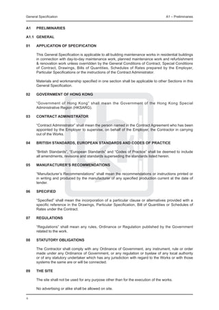 General Specification	                                                                 A1 – Preliminaries


A1	   PRELIMINARIES

A1.1	 GENERAL

01	   APPLICATION OF SPECIFICATION

	     This General Specification is applicable to all building maintenance works in residential buildings
      in connection with day-to-day maintenance work, planned maintenance work and refurbishment
      & renovation work unless overridden by the General Conditions of Contract, Special Conditions
      of Contract, Drawings, Bills of Quantities, Schedules of Rates prepared by the Employer,
      Particular Specifications or the instructions of the Contract Administrator.
	
	     Materials and workmanship specified in one section shall be applicable to other Sections in this
      General Specification.

02	   GOVERNMENT OF HONG KONG

	     “Government of Hong Kong” shall mean the Government of the Hong Kong Special
      Administrative Region (HKSARG).

03	   Contract Administrator

	     “Contract Administrator” shall mean the person named in the Contract Agreement who has been
      appointed by the Employer to supervise, on behalf of the Employer, the Contractor in carrying
      out of the Works.

04	   British Standards, European Standards and Codes of Practice

	     “British Standards”, “European Standards” and “Codes of Practice” shall be deemed to include
      all amendments, revisions and standards superseding the standards listed herein.

05	   Manufacturer’s Recommendations

	     “Manufacturer’s Recommendations” shall mean the recommendations or instructions printed or
      in writing and produced by the manufacturer of any specified production current at the date of
      tender.

06	   Specified

	     “Specified” shall mean the incorporation of a particular clause or alternatives provided with a
      specific reference in the Drawings, Particular Specification, Bill of Quantities or Schedules of
      Rates under the Contract.

07	   Regulations

	     “Regulations” shall mean any rules, Ordinance or Regulation published by the Government
      related to the work.

08	   STATUTORY OBLIGATIONS

	     The Contractor shall comply with any Ordinance of Government, any instrument, rule or order
      made under any Ordinance of Government, or any regulation or byelaw of any local authority
      or of any statutory undertaker which has any jurisdiction with regard to the Works or with those
      systems the same are or will be connected.

09	   The site
	
	     The site shall not be used for any purpose other than for the execution of the works.

	     No advertising or alike shall be allowed on site.

6
 