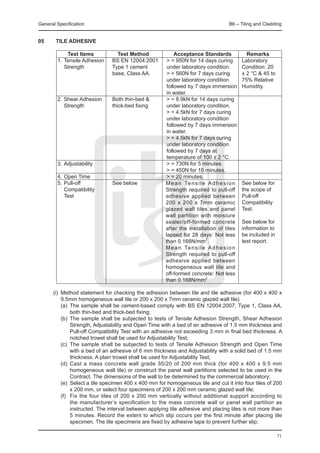General Specification	                                                        B6 – Tiling and Cladding


05	     TILE ADHESIVE

		    Test Items	         Test Method 	       Acceptance Standards	                  Remarks
	 1.	Tensile Adhesion	 BS EN 12004:2001	 > = 950N for 14 days curing	              Laboratory
		 Strength	           Type 1 cement 	    under laboratory condition.	             Condition: 20
				                   base, Class AA.	   > = 560N for 7 days curing	              ± 2 °C & 45 to
						                                    under laboratory condition	              75% Relative
						                                    followed by 7 days immersion	            Humidity.
						                                    in water.
	 2.	Shear Adhesion	   Both thin-bed &	   > = 8.9kN for 14 days curing
		 Strength 	          thick-bed fixing	  under laboratory condition.
						                                    > = 4.5kN for 7 days curing
						                                    under laboratory condition
						                                    followed by 7 days immersion
						                                    in water.
						                                    > = 4.5kN for 7 days curing
						                                    under laboratory condition
						                                    followed by 7 days at
						                                    temperature of 100 ± 2 °C.
	 3.	Adjustability			                     > = 730N for 5 minutes.
						                                    > = 450N for 10 minutes.
	 4.	Open Time			                         > = 20 minutes.
	 5.	Pull-off 	        See below		 e a n Te n s i l e A d h e s i o n
                                         M                                         See below for
		 Compatibility				                     Strength required to pull-off             the scope of
		 Test				                              adhesive applied between                  Pull-off 	
							                                  200 x 200 x 7mm ceramic                   Compatibility
							                                  glazed wall tiles and panel               Test.
							                                  wall partition with moisture
							                                  sealer/off-formed concrete                See below for
							                                  after the installation of tiles           information to
							                                  lapsed for 28 days: Not less              be included in
							                                  than 0.168N/mm2.                          test report.
                                         M e a n Te n s i l e A d h e s i o n
                                         Strength required to pull-off
                                         adhesive applied between
                                         homogeneous wall tile and
                                         off-formed concrete: Not less
                                         than 0.168N/mm2.

	 (i)	 Method statement for checking the adhesion between tile and tile adhesive (for 400 x 400 x
       9.5mm homogeneous wall tile or 200 x 200 x 7mm ceramic glazed wall tile)
		 (a)	 The sample shall be cement-based comply with BS EN 12004:2007, Type 1, Class AA,
          both thin-bed and thick-bed fixing;
		 (b)	 The sample shall be subjected to tests of Tensile Adhesion Strength, Shear Adhesion
          Strength, Adjustability and Open Time with a bed of an adhesive of 1.5 mm thickness and
          Pull-off Compatibility Test with an adhesive not exceeding 3 mm in final bed thickness. A
          notched trowel shall be used for Adjustability Test;
		 (c)	 The sample shall be subjected to tests of Tensile Adhesion Strength and Open Time
          with a bed of an adhesive of 6 mm thickness and Adjustability with a solid bed of 1.5 mm
          thickness. A plain trowel shall be used for Adjustability Test;
		 (d)	 Cast a mass concrete wall grade 35/20 of 200 mm thick (for 400 x 400 x 9.5 mm
          homogeneous wall tile) or construct the panel wall partitions selected to be used in the
          Contract. The dimensions of the wall to be determined by the commercial laboratory;
		 (e)	 Select a tile specimen 400 x 400 mm for homogeneous tile and cut it into four tiles of 200
          x 200 mm, or select four specimens of 200 x 200 mm ceramic glazed wall tile;
		 (f)	 Fix the four tiles of 200 x 200 mm vertically without additional support according to
          the manufacturer’s specification to the mass concrete wall or panel wall partition as
          instructed. The interval between applying tile adhesive and placing tiles is not more than
          5 minutes. Record the extent to which slip occurs per the first minute after placing tile
          specimen. The tile specimens are fixed by adhesive tape to prevent further slip;

                                                                                                    71
 