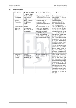 General Specification	                                               B6 – Tiling and Cladding


06	     TILE GROUTING

		 Test Items	      Test Method BS	 Acceptance Standards	               Remarks
			                  EN ISO 10545		
	 1. Linear 	       ANSI A118.6 -	   1 day shrinkage < 0.1%	     Cast and store grout
		 Shrinkage	       1992 Clause		    7 days shrinkage < 0.2%	    specimens at 21 o - 25 oC,
				                H4.3 			 	                                   45 - 55% R.H..
	 2.	Water	         ANSI A118.6 -	   From 50% R.H. to	           Determine water
		 Absorption	      1992 Clause		    immersion < 5% 	            absorption from 50%
				                H3.4		           From immersion to dry <	    R.H. to immersion and
							                              7%	                         from immersion to dry.
	 3.	Compatibility	 BS EN		          Requirements of BS EN       A layer of tile grout
		 with Tile	       12004:2007		     12004:2007 are taken:       (1.5mm thick) is applied
		 Adhesive	        Appendix D with	 > = 950N for 14 days in     over tile adhesive 1.5mm
				                modification.		  laboratory condition.       thick which shall have
	  						                            > = 560N for 7 days         been embedded in
							                              curing in laboratory        standard test piece tiles
							                              condition followed by 7     to harden for 24 hours.
							                              days immersion in water.	   Ten such assemblies
                                                                 are prepared and cured
                                                                 for 14 days at laboratory
                                                                 condition and then
                                                                 subject to tensile force.
                                                                 Further ten assemblies
                                                                 are required for similar
                                                                 tensile tests under 7
                                                                 days curing at laboratory
                                                                 condition followed by 7
                                                                 days immersion in water.
	 4.	Resistance	         BS EN		        No sign or evidence of   3mm thick tile grout
		 to Mould	             12004:2007		   mould growth on tile     is applied over biscuit
		 Growth 	              Appendix B		   grout.                   side of test piece tile
                                                                 and the assembly be
                                                                 placed in Petri dishes for
                                                                 incubation at 29o ± 1o C
                                                                 for 24 hrs after addition
                                                                 of potato dextrose agar.
                                                                 Aspergillus niger is
                                                                 inoculated into the grout.
                                                                 The whole assemble is
                                                                 incubated for 14 days at
                                                                 29o ± 1o C.




                                                                                          73
 