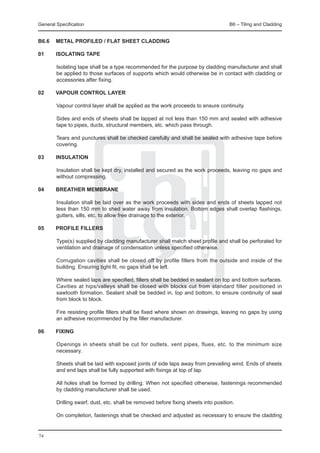 General Specification	                                                      B6 – Tiling and Cladding


B6.6	 METAL PROFILED / FLAT SHEET CLADDING

01	 ISOLATING TAPE
	
		Isolating tape shall be a type recommended for the purpose by cladding manufacturer and shall
    be applied to those surfaces of supports which would otherwise be in contact with cladding or
    accessories after fixing.

02	 VAPOUR CONTROL LAYER
	
		Vapour control layer shall be applied as the work proceeds to ensure continuity.
		
		Sides and ends of sheets shall be lapped at not less than 150 mm and sealed with adhesive
    tape to pipes, ducts, structural members, etc. which pass through.
		
		Tears and punctures shall be checked carefully and shall be sealed with adhesive tape before
    covering.

03	 INSULATION
	
		Insulation shall be kept dry, installed and secured as the work proceeds, leaving no gaps and
    without compressing.

04	 BREATHER MEMBRANE
	
		Insulation shall be laid over as the work proceeds with sides and ends of sheets lapped not
    less than 150 mm to shed water away from insulation. Bottom edges shall overlap flashings,
    gutters, sills, etc. to allow free drainage to the exterior.

05	 PROFILE FILLERS
		
		Type(s) supplied by cladding manufacturer shall match sheet profile and shall be perforated for
    ventilation and drainage of condensation unless specified otherwise.
		
		Corrugation cavities shall be closed off by profile fillers from the outside and inside of the
    building. Ensuring tight fit, no gaps shall be left.
		
		Where sealed laps are specified, fillers shall be bedded in sealant on top and bottom surfaces.
    Cavities at hips/valleys shall be closed with blocks cut from standard filler positioned in
    sawtooth formation. Sealant shall be bedded in, top and bottom, to ensure continuity of seal
    from block to block.
		
		Fire resisting profile fillers shall be fixed where shown on drawings, leaving no gaps by using
    an adhesive recommended by the filler manufacturer.

06	 FIXING
		
		Openings in sheets shall be cut for outlets, vent pipes, flues, etc. to the minimum size
    necessary.

		Sheets shall be laid with exposed joints of side laps away from prevailing wind. Ends of sheets
  and end laps shall be fully supported with fixings at top of lap.
		
		All holes shall be formed by drilling. When not specified otherwise, fastenings recommended
  by cladding manufacturer shall be used.
		
		Drilling swarf, dust, etc. shall be removed before fixing sheets into position.
		
		On completion, fastenings shall be checked and adjusted as necessary to ensure the cladding


74
 