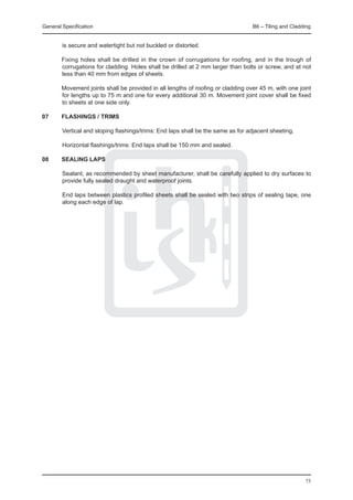 General Specification	                                                            B6 – Tiling and Cladding


        is secure and watertight but not buckled or distorted.

	       Fixing holes shall be drilled in the crown of corrugations for roofing, and in the trough of
        corrugations for cladding. Holes shall be drilled at 2 mm larger than bolts or screw, and at not
        less than 40 mm from edges of sheets.

	       Movement joints shall be provided in all lengths of roofing or cladding over 45 m, with one joint
        for lengths up to 75 m and one for every additional 30 m. Movement joint cover shall be fixed
        to sheets at one side only.

07	 FLASHINGS / TRIMS
		
		Vertical and sloping flashings/trims: End laps shall be the same as for adjacent sheeting.

		Horizontal flashings/trims: End laps shall be 150 mm and sealed.

08	 SEALING LAPS
	
		Sealant, as recommended by sheet manufacturer, shall be carefully applied to dry surfaces to
    provide fully sealed draught and waterproof joints.

		End laps between plastics profiled sheets shall be sealed with two strips of sealing tape, one
  along each edge of lap.




                                                                                                       75
 