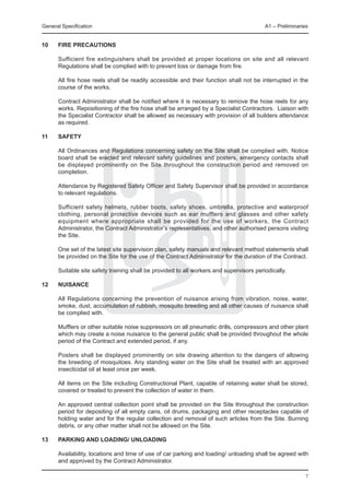 General Specification	                                                                   A1 – Preliminaries


10	   Fire precautions

	     Sufficient fire extinguishers shall be provided at proper locations on site and all relevant
      Regulations shall be complied with to prevent loss or damage from fire.

	     All fire hose reels shall be readily accessible and their function shall not be interrupted in the
      course of the works.

	     Contract Administrator shall be notified where it is necessary to remove the hose reels for any
      works. Repositioning of the fire hose shall be arranged by a Specialist Contractors. Liaison with
      the Specialist Contractor shall be allowed as necessary with provision of all builders attendance
      as required.

11	   Safety

	     All Ordinances and Regulations concerning safety on the Site shall be complied with. Notice
      board shall be erected and relevant safety guidelines and posters, emergency contacts shall
      be displayed prominently on the Site throughout the construction period and removed on
      completion.

	     Attendance by Registered Safety Officer and Safety Supervisor shall be provided in accordance
      to relevant regulations.

	     Sufficient safety helmets, rubber boots, safety shoes, umbrella, protective and waterproof
      clothing, personal protective devices such as ear mufflers and glasses and other safety
      equipment where appropriate shall be provided for the use of workers, the Contract
      Administrator, the Contract Administrator’s representatives, and other authorised persons visiting
      the Site.

	     One set of the latest site supervision plan, safety manuals and relevant method statements shall
      be provided on the Site for the use of the Contract Administrator for the duration of the Contract.

	     Suitable site safety training shall be provided to all workers and supervisors periodically.

12	   Nuisance

	     All Regulations concerning the prevention of nuisance arising from vibration, noise, water,
      smoke, dust, accumulation of rubbish, mosquito breeding and all other causes of nuisance shall
      be complied with.

	     Mufflers or other suitable noise suppressors on all pneumatic drills, compressors and other plant
      which may create a noise nuisance to the general public shall be provided throughout the whole
      period of the Contract and extended period, if any.

	     Posters shall be displayed prominently on site drawing attention to the dangers of allowing
      the breeding of mosquitoes. Any standing water on the Site shall be treated with an approved
      insecticidal oil at least once per week.

	     All items on the Site including Constructional Plant, capable of retaining water shall be stored,
      covered or treated to prevent the collection of water in them.

	     An approved central collection point shall be provided on the Site throughout the construction
      period for depositing of all empty cans, oil drums, packaging and other receptacles capable of
      holding water and for the regular collection and removal of such articles from the Site. Burning
      debris, or any other matter shall not be allowed on the Site.

13	   Parking and Loading/ Unloading
	
	     Availability, locations and time of use of car parking and loading/ unloading shall be agreed with
      and approved by the Contract Administrator.

                                                                                                          7
 