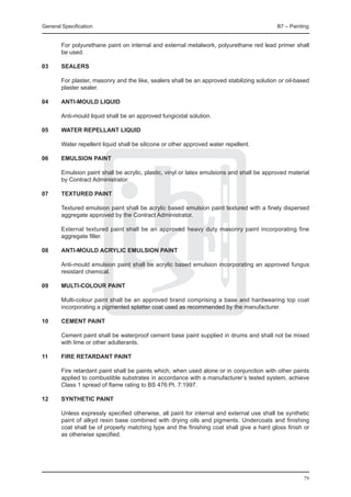 General Specification	                                                                      B7 – Painting


	       For polyurethane paint on internal and external metalwork, polyurethane red lead primer shall
        be used.

03	     SEALERS

	       For plaster, masonry and the like, sealers shall be an approved stabilizing solution or oil-based
        plaster sealer.

04	     Anti-mould liquid
	
	       Anti-mould liquid shall be an approved fungicidal solution.

05	     Water repellant liquid
	
	       Water repellent liquid shall be silicone or other approved water repellent.

06	     Emulsion paint

	       Emulsion paint shall be acrylic, plastic, vinyl or latex emulsions and shall be approved material
        by Contract Administrator.

07	     Textured paint
	
	       Textured emulsion paint shall be acrylic based emulsion paint textured with a finely dispersed
        aggregate approved by the Contract Administrator.

	       External textured paint shall be an approved heavy duty masonry paint incorporating fine
        aggregate filler.

08	     Anti-mould acrylic emulsion paint

	       Anti-mould emulsion paint shall be acrylic based emulsion incorporating an approved fungus
        resistant chemical.

09	     Multi-colour paint

	       Multi-colour paint shall be an approved brand comprising a base and hardwearing top coat
        incorporating a pigmented splatter coat used as recommended by the manufacturer.

10	     Cement paint

	       Cement paint shall be waterproof cement base paint supplied in drums and shall not be mixed
        with lime or other adulterants.

11	     Fire retardant paint

	       Fire retardant paint shall be paints which, when used alone or in conjunction with other paints
        applied to combustible substrates in accordance with a manufacturer’s tested system, achieve
        Class 1 spread of flame rating to BS 476:Pt. 7:1997.

12	     Synthetic paint

	       Unless expressly specified otherwise, all paint for internal and external use shall be synthetic
        paint of alkyd resin base combined with drying oils and pigments. Undercoats and finishing
        coat shall be of properly matching type and the finishing coat shall give a hard gloss finish or
        as otherwise specified.




                                                                                                      79
 