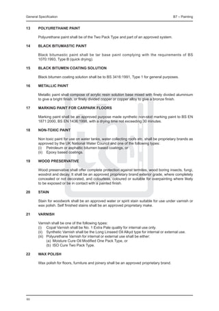 General Specification	                                                                         B7 – Painting


13	     Polyurethane paint
	
	       Polyurethane paint shall be of the Two Pack Type and part of an approved system.

14	     Black bitumastic paint

	       Black bitumastic paint shall be tar base paint complying with the requirements of BS
        1070:1993, Type B (quick drying).

15	     Black bitumen coating SOLUTION
	
	       Black bitumen coating solution shall be to BS 3416:1991, Type 1 for general purposes.

16	     Metallic paint

	       Metallic paint shall compose of acrylic resin solution base mixed with finely divided aluminium
        to give a bright finish, or finely divided copper or copper alloy to give a bronze finish.

17	     Marking paint for Carpark Floors
	
	       Marking paint shall be an approved purpose made synthetic non-skid marking paint to BS EN
        1871:2000, BS EN 1436:1998, with a drying time not exceeding 30 minutes.

18	     Non-toxic paint

	       Non toxic paint for use on water tanks, water collecting roofs etc. shall be proprietary brands as
        approved by the UK National Water Council and one of the following types:
	       (i) 	 Petroleum or asphaltic bitumen based coatings, or
	       (ii) 	 Epoxy based coatings.
	
19	     Wood preservative

	       Wood preservative shall offer complete protection against termites, wood boring insects, fungi,
        woodrot and decay. It shall be an approved proprietary brand exterior grade, where completely
        concealed or not decorated, and colourless, coloured or suitable for overpainting where likely
        to be exposed or be in contact with a painted finish.

20	     Stain

	       Stain for woodwork shall be an approved water or spirit stain suitable for use under varnish or
        wax polish. Self finished stains shall be an approved proprietary make.

21	 Varnish
	
	   Varnish shall be one of the following types:
	   (i) 	 Copal Varnish shall be No. 1 Extra Pale quality for internal use only.
	   (ii) 	 Synthetic Varnish shall be the Long Linseed Oil Alkyd type for internal or external use.
	   (iii) 	 Polyurethane Varnish for internal or external use shall be either:
		          (a) 	Moisture Cure Oil Modified One Pack Type, or
		          (b) 	ISO Cure Two Pack Type.

22	     Wax polish
	
	       Wax polish for floors, furniture and joinery shall be an approved proprietary brand.




80
 