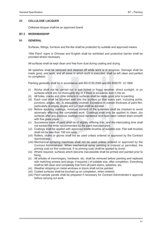 General Specification	                                                                         B7 – Painting


23	     Cellulose lacquer

	       Cellulose lacquer shall be an approved brand.

B7.3	 WORKMANSHIP

01	     GENERAL

	       Surfaces, fittings, furniture and the like shall be protected by suitable and approved means.

	       “Wet Paint” signs in Chinese and English shall be exhibited and protective barrier shall be
        provided where necessary.

	       All surfaces shall be kept clean and free from dust during coating and drying.

	       All splashes shall be removed and cleaned off while work is in progress. Damage shall be
        made good, and work, and all areas in which work is executed, shall be left clean and perfect
        on completion.

	       Painting generally shall be in accordance with BS 6150:2006 and BS 8000:Pt. 12:1969.

	       (i)	   Works shall not be carried out in wet humid or foggy weather, direct sunlight, or on
               surfaces which are not thoroughly dry, or if there is excessive dust in the air.
	       (ii)	 All holes, cracks and other defects in surfaces shall be made good prior to painting.
	       (iii)	 Each coat shall be brushed well into the surface so that every part, including joints,
               junctions, angles, etc., is adequately covered. Excessive or uneven thickness of paint film,
               particularly at edges, angles and junction shall be avoided.
	       (iv)	 Before applying coatings, moisture content of the substrate shall be checked to avoid
               adversely affecting the completed work. Coatings shall only be applied to clean, dry
               surfaces after any previous coatings have hardened, and have been rubbed down smooth
               with fine glass paper.
	       (v)	 Successive coats of paint shall be of slightly differing tints, and the intercoating time shall
               not exceed the limits recommended by the paint manufacturers.
	       (vi)	 Coatings shall be applied with approved bristle brushes of suitable size. Flat wall brushes
               shall not be less than 150 mm wide.
	       (vii)	 Rollers, cloths or gloves shall not be used unless ordered or approved by the Contract
               Administrator.
	       (viii)	Mechanical spraying machines shall not be used unless ordered or approved by the
               Contract Administrator. When mechanical spray painting is ordered or permitted, the
               priming coat (or first undercoat, if no priming coat) shall be applied by brush.
	       (ix)	 Where required, surfaces which become inaccessible shall be primed and painted prior to
               fixing.
	       (x)	 All articles of ironmongery, hardware, etc. shall be removed before painting and replaced
               with matching screws (and plugs, if required,) of suitable size, after completion. Everything
               shall be left clean and completely free from all paint stains, splashes, etc.
	       (xi)	 Weather stripping on metal windows or doors shall not be painted.
	       (xii)	 Coated surfaces shall be touched up on completion, when ordered.
	       (xiii)	Paint sample panels shall be prepared if necessary for Contract Administrator’s approval
               before carrying out work.




                                                                                                         81
 