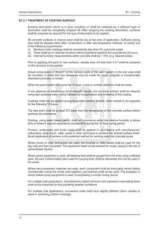General Specification	                                                                      B7 – Painting


B7.3.1	TREATMENT OF EXISTING SURFACE

	       Existing decoration which is in poor condition or shall be replaced by a different type of
        decoration shall be completely stripped off. After stripping the existing decoration, surfaces
        shall be prepared as required for the type of decoration to be applied.

	       All concrete surfaces to receive paint shall be dry at the time of application. Sufficient drying
        time shall be allowed either after construction or after wet preparation methods, to satisfy one
        of the following requirements:
	       (i)	 Moisture meter readings shall be consistently less than 5% (concrete scale).
	       (ii)	 There shall be no retained moisture behind polythene taped to the concrete for 24 hours.
	       (iii)	 Internal humidity measurements within concrete shall be < 75% (e.g. Seared probe).

	       Prior to applying the paint to new surfaces, sample area not less than 5 m2 shall be prepared
        on the structure to be painted.

	       Actual consumption in litres/m2 of the various coats of the paint system in the test area shall
        be recorded, in order that due allowance may be made for rough, irregular or exceptionally
        absorbent concrete, or render.

	       When the paint system has cured for 14 days, a test on surface adhesion shall be made.

	       In the absence of satisfactory bond strength results, the concrete surface shall be cleaned
        using high pressure water jetting followed by re-application and re-testing of the coating.

	       Coatings shall only be applied during favourable weather periods, when rainfall is not expected
        for the following 12 hours.

 	      The dew point shall be at least 5ºC lower than the temperature of the concrete surface before
        painting can commence.

	       Painting, using water based paints, shall not commence whilst the relative humidity is above
        85% or where it may be expected to exceed 90% during the 12 hour curing period.

	       Primers, undercoats and finish coats shall be applied in accordance with manufacturers’
        instructions using brush, roller, spray or other technique to achieve the desired surface finish.
        Brush application of primers is the preferred method for working paint into concrete pores.

	       Where brush or roller techniques are used, the brushes or roller beads shall be used for the
        day only and then discarded. The equipment shall not be cleaned for reuse, owing to the risk of
        solvent/water dilution.

 	      Where spray equipment is used, all cleaning fluid shall be purged from the lines using undiluted
        paint. All such contaminated paint used for purging lines shall be discarded and not be used in
        the works.

 	      Where two-component materials are used, each component shall be thoroughly stirred before
        mechanically mixing the whole units together; part batches shall not be used. The exception is
        where airless spray equipment is used, incorporating a nozzle mixing device.

 	      For multiple coat applications, manufacturers stated minimum and maximum overcoating times
        shall not be breached for the prevailing weather conditions.

	       For multiple coat applications, successive coats shall have slightly different colour shades to
        assist in achieving uniform coverage.




82
 