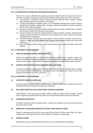 General Specification	                                                                     B7 – Painting


B7.3.2	PREPARATION OF EXISTING DECORATED SURFACES

	       All dust, dirt, stains, efflorescence, grease and loose material shall be removed and, unless
        otherwise specified, existing decorated surfaces shall be prepared for decoration as follows:
	       (i) 	 Lime washed or whitened surfaces shall be scraped, broomed down, stopped, applied
                and brought forward bare spots with new material.
	       (ii) 	 Chinese distempered washable sealer or non-washable distempered surfaces shall be
                stripped off completely, washed down, stopped, sealed and prepared to receive emulsion
                paint or other paint as specified.
	       (iii) 	 Emulsion or textured emulsion painted surfaces shall be scraped, washed down, stopped,
                and brought forward bare spots with new material.
	       (iv) 	 Cement painted and external textured painted surfaces shall be scraped, washed down,
                stopped, brought forward bare spots with new material and surface shall be dampened
                immediately prior to painting.
	       (v) 	 Synthetic painted surfaces other than metal or wood shall be scraped, washed down,
                stopped, rubbed down and applied with primer to and brought forward bare spots with
                undercoat.
	       (vi) 	 Black bituminous coated surfaces shall be spot primed bare areas with black bituminous
                coating.

B7.3.3	TREATMENT OF METALWORK

01	     PAINTED NON-GALVANISED IRON AND STEEL

	       Painted non-galvanised iron and steel surfaces shall be washed down, scraped, chipped off,
        and wire brushed to remove all scale and rust, then rubbed down, applied with rust inhibitor and
        primer to bare areas or such additional areas as directed and brought forward with undercoat.

02	     PAINTED ZINC-SPRAYED OR GALVANISED IRON AND STEEL

	       Painted zinc-sprayed or galvanised iron and steel surfaces shall be washed down, scraped
        and removed from all scale and rust, then rubbed down and applied with calcium primer and
        brought forward bare spots with undercoat.

B7.3.4	TREATMENT OF WOODWORK

01	     SYNTHETIC PAINTED SURFACES
	
	       Synthetic painted surfaces shall be washed down, scraped, rubbed down, knotted, primed and
        stopped and brought forward bare spots with undercoat.

02	     POLYURETHANE OR COLD CURE EPOXY PAINTED SURFACES

	       Polyurethane or cold cure epoxy painted surfaces shall be washed down, scraped, rubbed
        down, stopped and applied with epoxy filler and brought forward bare spots with undercoat.

03	     VARNISHED SURFACES

	       Varnished surfaces shall be washed down, scraped and rubbed down and brought forward
        bare spots with varnish.

04	     WAXED OR LACQUERED SURFACES OTHER THAN WAXED FLOORS

	       Waxed or lacquered surfaces other than waxed floors shall be rubbed down, filled, and again
        rubbed down to produce a smooth surface ready for rewaxing or relacquering.

05	     WAXED FLOORS
	
	       Waxed floors surfaces shall be cleaned with wire wool or sanded down as specified.


                                                                                                     83
 