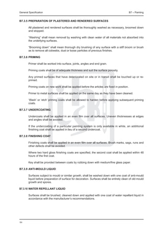 General Specification	                                                                          B7 – Painting


B7.3.5	Preparation of plastered and rendered surfaces

	       All plastered and rendered surfaces shall be thoroughly washed as necessary, broomed down
        and stopped.

	       “Washing” shall mean removal by washing with clean water of all materials not absorbed into
        the underlying surfaces.

	       “Brooming down” shall mean thorough dry brushing of any surface with a stiff broom or brush
        as to remove all cobwebs, dust or loose particles of previous finishes.

B7.3.6	PRIMING

	       Primer shall be worked into surface, joints, angles and end grain.

	       Priming coats shall be of adequate thickness and suit the surface porosity.

	       Any primed surfaces that have deteriorated on site or in transit shall be touched up or re-
        primed.

	       Priming coats on new work shall be applied before the articles are fixed in position.

	       Primer to metal surfaces shall be applied on the same day as they have been cleaned.

	       ‘Wash’ or ‘etch’ priming coats shall be allowed to harden before applying subsequent priming
        coats.

B7.3.7	Undercoating

	       Undercoats shall be applied in an even film over all surfaces. Uneven thicknesses at edges
        and angles shall be avoided.

	       If the undercoating of a particular painting system is only available in white, an additional
        finishing coat shall be applied in lieu of a second undercoat.

B7.3.8	Finishing coat

	       Finishing coats shall be applied in an even film over all surfaces. Brush marks, sags, runs and
        other defects shall be avoided.

	       Where two hard gloss finishing coats are specified, the second coat shall be applied within 48
        hours of the first coat.

	       Key shall be provided between coats by rubbing down with medium/fine glass paper.

B7.3.9	Anti-mould liquid

	       Surfaces subject to mould or similar growth, shall be washed down with one coat of anti-mould
        liquid before preparation of surface for decoration. Surfaces shall be entirely clean of old mould
        growth and spores.

B7.3.10	Water repellant liquid

	       Surfaces shall be brushed, cleaned down and applied with one coat of water repellant liquid in
        accordance with the manufacturer’s recommendations.




84
 