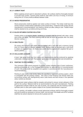 General Specification	                                                                     B7 – Painting


B7.3.11	 Cement paint

	       Before applying cement paint to absorbent surfaces, the surfaces shall be thoroughly damped
        to provide even suction. Cement paints shall be used within one hour of mixing. A minimum
        drying time of 12 hours shall be allowed between coats.

B7.3.12	Wood preservative

	       Wood preservative shall be applied over entire surface of timber. The timber shall have the
        correct moisture content before application of the preservative. Treatment shall comply with the
        manufacturer’s recommendations, and shall be carried out after cutting to size. Treated timber
        shall be stacked to dry out before priming and fixing.

B7.3.13	Black bitumen coating SOlution

	       Coating which is to receive plaster, rendering or screeds shall be blinded with clean, sharp
        sand while still tacky. The final covering shall be laid as soon as possible after the black
        bitumen coating.

B7.3.14	Wax polish

	       On joinery and furniture, wax polish shall be applied with a soft cloth and a minimum drying
        time of 4 hours shall be allowed between coats. Surface shall be brushed with a soft brush
        to obtain an eggshell finish. On floors, wax polish shall be applied with weighted felt pad or
        electric polisher.

B7.3.15	Cellulose lacquer

	       A hard, high gloss finish free from marks and imperfections shall be produced by applying
        undercoats, rubbing down with “flour-grade” glass paper and applying final coat and polishing.

B7.4	 PAINTING TO PIPE WORKS

	       The contractor shall submit proposal of painting system including type of paint coat/primer,
        painting procedures etc, to the Contract Administrator for approval prior to commencement
        of work. All paints shall be prepared and applied in accordance with the manufacturer’s
        recommendations.

	       Painting to pipe works shall strictly follow the specified or approved painting system, which
        is compatible with the existing coating. The colour of the finishing coat should match the
        surrounding surface with distinguishing colour code bands and flow arrows in the specified
        colour scheme as directed.

	       All galvanized metal surfaces shall be properly etch-primed to ensure correct adhesion of the
        paint to the surface. Material shall be as recommended by the paint manufacturers. Painting
        to galvanized surfaces shall be one coat of primer, one undercoat and two finishing coats of
        synthetic paint or other paint system subject to the Contract Administrator’s approval.

	       Prior to painting, all metallic surfaces except galvanized surfaces shall be thoroughly scraped
        and wire brushed as necessary to remove scale, rust and swarf. All metallic and uPVC surfaces
        shall then be solvent cleaned to remove all oil, grease and dirt.




                                                                                                     85
 