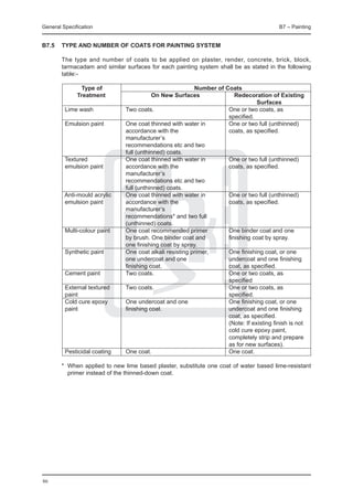 General Specification	                                                                  B7 – Painting


B7.5	 Type and number of coats for painting system

	       The type and number of coats to be applied on plaster, render, concrete, brick, block,
        tarmacadam and similar surfaces for each painting system shall be as stated in the following
        table:-

		         Type of	                                    Number of Coats
		       Treatment	                    On New Surfaces	              Redecoration of Existing
				                                                                          Surfaces	
	   Lime wash	              Two coats.	                           One or two coats, as
			                                                               specified.
	   Emulsion paint	         One coat thinned with water in	       One or two full (unthinned)
		                          accordance with the	                  coats, as specified.
		                          manufacturer’s
		                          recommendations etc and two
		                          full (unthinned) coats.	
	   Textured 	              One coat thinned with water in	       One or two full (unthinned)
	   emulsion paint	         accordance with the	                  coats, as specified.
		                          manufacturer’s
		                          recommendations etc and two
		                          full (unthinned) coats.
	  Anti-mould acrylic	      One coat thinned with water in	       One or two full (unthinned)
	   emulsion paint	         accordance with the	                  coats, as specified.
		                          manufacturer’s
		                          recommendations* and two full
		                          (unthinned) coats.	
	   Multi-colour paint	     One coat recommended primer	          One binder coat and one
		                          by brush. One binder coat and	        finishing coat by spray.
		                          one finishing coat by spray.	
	   Synthetic paint	        One coat alkali resisting primer,	    One finishing coat, or one
		                          one undercoat and one	                undercoat and one finishing
		                          finishing coat.	                      coat, as specified.
	   Cement paint	           Two coats.	                           One or two coats, as
			                                                               specified
	   External textured 	     Two coats.	                           One or two coats, as
	   paint		                                                       specified.
	   Cold cure epoxy	        One undercoat and one	                One finishing coat, or one
	   paint	                  finishing coat.	                      undercoat and one finishing 	
  		                                                              coat, as specified.
			                                                               (Note: If existing finish is not
			                                                               cold cure epoxy paint,
			                                                               completely strip and prepare
			                                                               as for new surfaces).
	   Pesticidal coating	     One coat.	                            One coat.
		
	 *	 When applied to new lime based plaster, substitute one coat of water based lime-resistant
     primer instead of the thinned-down coat.




86
 