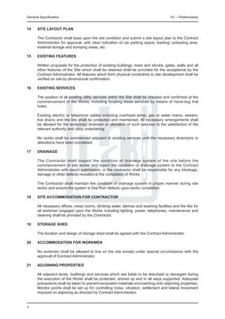 General Specification	                                                                  A1 – Preliminaries


14	   Site layout plan
	
	     The Contractor shall base upon the site condition and submit a site layout plan to the Contract
      Administrator for approval, with clear indication of car parking space, loading/ unloading area,
      material storage and dumping areas, etc.

15	   Existing features

	     Written proposals for the protection of existing buildings, trees and shrubs, gates, walls and all
      other features of the Site which shall be retained shall be provided for the acceptance by the
      Contract Administrator. All features which form physical constraints to site development shall be
      verified on site by dimensional confirmation.

16	   Existing services

	     The position of all existing utility services within the Site shall be checked and confirmed at the
      commencement of the Works, including locating these services by means of hand-dug trial
      holes.

	     Existing electric or telephone cables including overhead wires, gas or water mains, sewers,
      live drains and the like shall be protected and maintained. All necessary arrangements shall
      be allowed for the temporary diversion or alteration of such services to the satisfaction of the
      relevant authority and utility undertaking.

	     No works shall be commenced adjacent to existing services until the necessary diversions or
      alterations have been completed.

17	   Drainage

	     The Contractor shall inspect the condition of drainage system of the site before the
      commencement of site works and report the condition of drainage system to the Contract
      Administrator with report submission; or the contractor shall be responsible for any blockage,
      damage or other defects revealed at the completion of Works.

	     The Contractor shall maintain the condition of drainage system in proper manner during site
      works and ensure the system is free from defects upon works completion.

18	   SITE ACCOMMODATION FOR CONTRACTOR

	     All necessary offices, mess rooms, drinking water, latrines and washing facilities and the like for
      all workmen engaged upon the Works including lighting, power, telephones, maintenance and
      cleaning shall be provided by the Contractor.

19	   Storage Shed

	     The location and design of storage shed shall be agreed with the Contract Administrator.
	
20	   Accommodation for Workmen

	     No workmen shall be allowed to live on the site except under special circumstance with the
      approval of Contract Administrator.

21	   Adjoining properties

	     All adjacent lands, buildings and services which are liable to be disturbed or damaged during
      the execution of the Works shall be protected, shored up and in all ways supported. Adequate
      precautions shall be taken to prevent excavated materials encroaching onto adjoining properties.
      Monitor points shall be set up for controlling noise, vibration, settlement and lateral movement
      imposed on adjoining as directed by Contract Administrator.
	

8
 