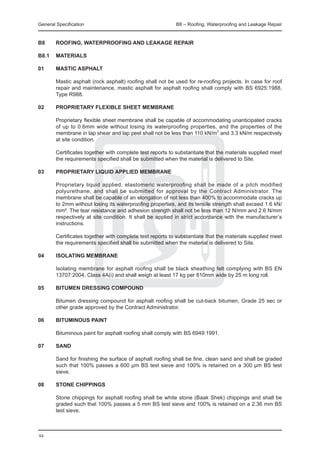 General Specification	                                     B8 – Roofing, Waterproofing and Leakage Repair


B8	     ROOFING, WATERPROOFING AND LEAKAGE REPAIR

B8.1	 MATERIALS

01	     MASTIC ASPHALT

	       Mastic asphalt (rock asphalt) roofing shall not be used for re-roofing projects. In case for roof
        repair and maintenance, mastic asphalt for asphalt roofing shall comply with BS 6925:1988,
        Type R988.

02	     PROPRIETARY FLEXIBLE SHEET MEMBRANE

	       Proprietary flexible sheet membrane shall be capable of accommodating unanticipated cracks
        of up to 0.6mm wide without losing its waterproofing properties, and the properties of the
        membrane in lap shear and lap peel shall not be less than 110 kN/m2 and 3.3 kN/m respectively
        at site condition.

	       Certificates together with complete test reports to substantiate that the materials supplied meet
        the requirements specified shall be submitted when the material is delivered to Site.

03	     PROPRIETARY LIQUID APPLIED MEMBRANE

	       Proprietary liquid applied, elastomeric waterproofing shall be made of a pitch modified
        polyurethane, and shall be submitted for approval by the Contract Administrator. The
        membrane shall be capable of an elongation of not less than 400% to accommodate cracks up
        to 2mm without losing its waterproofing properties, and its tensile strength shall exceed 1.6 kN/
        mm². The tear resistance and adhesion strength shall not be less than 12 N/mm and 2.6 N/mm
        respectively at site condition. It shall be applied in strict accordance with the manufacturer’s
        instructions.

	       Certificates together with complete test reports to substantiate that the materials supplied meet
        the requirements specified shall be submitted when the material is delivered to Site.

04	     ISOLATING MEMBRANE

	       Isolating membrane for asphalt roofing shall be black sheathing felt complying with BS EN
        13707:2004, Class 4A(i) and shall weigh at least 17 kg per 810mm wide by 25 m long roll.

05	     BITUMEN DRESSING COMPOUND

	       Bitumen dressing compound for asphalt roofing shall be cut-back bitumen, Grade 25 sec or
        other grade approved by the Contract Administrator.

06	     BITUMINOUS PAINT

	       Bituminous paint for asphalt roofing shall comply with BS 6949:1991.

07	     SAND

	       Sand for finishing the surface of asphalt roofing shall be fine, clean sand and shall be graded
        such that 100% passes a 600 μm BS test sieve and 100% is retained on a 300 μm BS test
        sieve.

08	     STONE CHIPPINGS

	       Stone chippings for asphalt roofing shall be white stone (Baak Shek) chippings and shall be
        graded such that 100% passes a 5 mm BS test sieve and 100% is retained on a 2.36 mm BS
        test sieve.



94
 