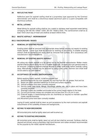 General Specification	                                    B8 – Roofing, Waterproofing and Leakage Repair


09	     REFLECTIVE PAINT

	       Reflective paint for asphalt roofing shall be a proprietary type approved by the Contract
        Administrator and shall be a bituminous based aluminium paint or a paint compatible with
        bituminous surfaces.

10	     METAL LATHING

	       Metal lathing for asphalt roofing shall be zinc coated or stainless steel expanded metal lathing
        complying with BS EN 13658-1:2005, BS EN 13658-2:2005. The reinforcement shall be at
        least 10mm short way of mesh and shall be at least 0.46mm thick.

B8.2 	 MASTIC ASPHALT - WORKMANSHIP

B8.2.1 BACKGROUND / BASES

01	 REMOVAL OF EXISTING POLISH
		
	   Existing polish shall be removed from appropriate areas before carrying out repairs to existing
    mastic asphalt. 	 Loose dust shall be removed by washing or vacuuming. A suitable stripping
    solution shall be applied to and slurry shall be removed from surface, all in accordance with
    manufacturer’s recommendations.

02	 REMOVAL OF EXISTING MASTIC ASPHALT
		
	   All cutting into mastic asphalt is to be carried out by the asphalt subcontractor. Molten mastic
    asphalt shall be placed along the line of shallow angle cuts, at edges and over general areas to
    be removed. Underlying material shall be allowed to soften sufficiently before carefully cutting
    away. Alternatively, material may be removed by using a disc cutter. Hammer and chisel shall
    not be used to cut cold material.

03	 ACCEPTANCE OF BASES / BACKGROUNDS
		
	   Before applying mastic asphalt, it shall be ensured that:
	   (i)	 Bases/backgrounds are even textured, dry and free from dirt, oil, grease, frost and ice.
	   (ii)	 Bases are within specified tolerances for level and surface regularity.
	   (iii)	 Vertical surfaces have been correctly prepared.
	   (iv)	 Service pipes, pipe ducts, fittings, mountings, plinths, etc., are in place and have been
           correctly prepared.
	   (v)	 Drainage outlets are installed and located at the correct height relative to the base.
	   (vi)	 Cut and pre-formed chases are complete and not less than 25 x 25 mm in size.
	   (vii)	 External angles in bases/backgrounds are chamfered as required to maintain specified
           mastic asphalt thickness.
	   (viii)	Movement joints have been correctly installed.
		
	   Laying of mastic asphalt shall be taken as joint acceptance by the main contractor and asphalt
    subcontractor of the suitability of bases and backgrounds.

04	 KEYING TO NEW BRICKWORK
		
	   All horizontal joints shall be lightly raked and well brushed out.

05	 KEYING TO EXISTING BRICKWORK
		
	   All horizontal joints shall be lightly raked out and all dust shall be removed. Surfaces shall be
    cleaned and primed using a proprietary high bond bitumen and rubber emulsion recommended
    for the purpose by the mastic asphalt manufacturer.




                                                                                                      95
 