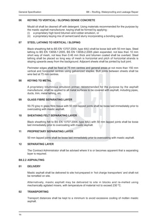 General Specification	                                     B8 – Roofing, Waterproofing and Leakage Repair


06	 KEYING TO VERTICAL / SLOPING DENSE CONCRETE
		
	   Mould oil shall be cleaned off with detergent. Using materials recommended for the purpose by
    the mastic asphalt manufacturer, keying shall be formed by applying :
	   (i)	 a proprietary high bond bitumen and rubber emulsion, or
	   (ii)	 a proprietary keying mix of cement:sand slurry incorporating a bonding agent.

07	 STEEL LATHING TO VERTICAL / SLOPING
		
	   Black sheathing felt to BS EN 13707:2004, type 4A(i) shall be loose laid with 50 mm laps. Steel
    lathing to BS EN 13658-1:2005, BS EN 13658-2:2005 plain expanded, not less than 10 mm
    short way of mesh, not less than 0.46 mm thick and bitumen coated shall be overlaid. Steel
    lathing shall be placed so long way of mesh is horizontal and pitch of horizontal strands is
    sloping upwards away from the background. Adjacent sheets shall be jointed by butt joint.
		
	   Perimeter edges shall be fixed at 75 mm centres and general areas at not more than 150 mm
    vertical and horizontal centres using galvanized staples. Butt joints between sheets shall be
    wire tied at 75 mm centres.

08	 KEYING TO METAL
		
	   A proprietary bituminous emulsion primer, recommended for the purpose by the asphalt
    manufacturer, shall be applied to all metal surfaces to be covered with asphalt, including pipes,
    ducts, trim, metal lathing, etc.

09	 GLASS FIBRE SEPARATING LAYER
		
	   50-70 g/sq m glass fibre tissue with 50 mm lapped joints shall be loose laid immediately prior to
    overcoating with mastic asphalt.

10	 SHEATHING FELT SEPARATING LAYER
		
	   Black sheathing felt to BS EN 13707:2004, type 4A(i) with 50 mm lapped joints shall be loose
    laid immediately prior to overcoating with mastic asphalt.

11	 PROPRIETARY SEPARATING LAYER
		
	   50 mm lapped joints shall be loose laid immediately prior to overcoating with mastic asphalt.

12	 SEPARATING LAYER
		
	   The Contract Administrator shall be advised where it is or becomes apparent that a separating
    layer is required.

B8.2.2	ASPHALTING

01	     DELIVERY

	       Mastic asphalt shall be delivered to site hot-prepared in ‘hot charge transporters’ and shall not
        be remelted on site.

	       Alternatively, mastic asphalt may be delivered to site in blocks and re-melted using
        mechanically agitated mixers, with temperature of material not to exceed 230 oC.

02	 TRANSPORTING
		
	   Transport distances shall be kept to a minimum to avoid excessive cooling of molten mastic
    asphalt.
		


96
 
