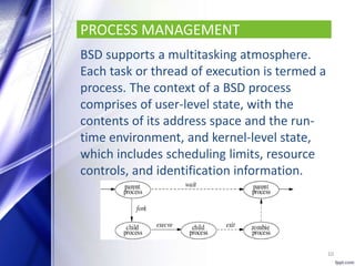 PROCESS MANAGEMENT
BSD supports a multitasking atmosphere.
Each task or thread of execution is termed a
process. The context of a BSD process
comprises of user-level state, with the
contents of its address space and the run-
time environment, and kernel-level state,
which includes scheduling limits, resource
controls, and identification information.
10
 