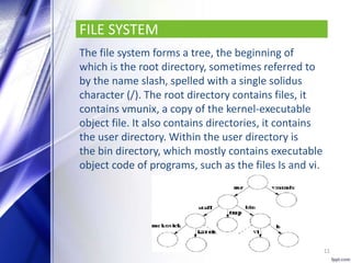 FILE SYSTEM
The file system forms a tree, the beginning of
which is the root directory, sometimes referred to
by the name slash, spelled with a single solidus
character (/). The root directory contains files, it
contains vmunix, a copy of the kernel-executable
object file. It also contains directories, it contains
the user directory. Within the user directory is
the bin directory, which mostly contains executable
object code of programs, such as the files Is and vi.
11
 