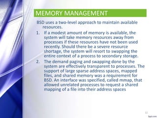 MEMORY MANAGEMENT
BSD uses a two-level approach to maintain available
resources.
1. If a modest amount of memory is available, the
system will take memory resources away from
processes if these resources have not been used
recently. Should there be a severe resource
shortage, the system will resort to swapping the
entire context of a process to secondary storage.
2. The demand paging and swapping done by the
system are effectively transparent to processes. The
support of large sparse address spaces, mapped
files, and shared memory was a requirement for
BSD. An interface was specified, called mmap, that
allowed unrelated processes to request a shared
mapping of a file into their address spaces
12
 