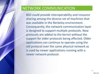 NETWORK COMMUNICATION
BSD could provide interoperability and resource
sharing among the diverse set of machines that
was available in the Berkeley environment.
Consequently, the network-communication layer
is designed to support multiple protocols. New
protocols are added to the kernel without the
support for older protocols being affected. Older
applications can continue to operate using the
old protocol over the same physical network as
is used by newer applications running with a
newer network protocol.
14
 
