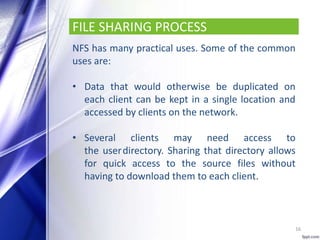 FILE SHARING PROCESS
NFS has many practical uses. Some of the common
uses are:
• Data that would otherwise be duplicated on
each client can be kept in a single location and
accessed by clients on the network.
• Several clients may need access to
the userdirectory. Sharing that directory allows
for quick access to the source files without
having to download them to each client.
16
 