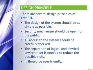 DESIGN PRINCIPLE
There are several design principles of
FreeBSD:
• The design of the system should be as
simple as possible.
• Security mechanism should be open for
the public.
• All access to the system should be
carefully checked.
• The separation of logical and physical
environment is needed to reduce the
possible risks.
• It Should be user friendly.
6
 