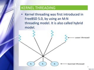 KERNEL THREADING
• Kernel threading was first introduced in
FreeBSD 5.0, by using an M:N
threading model. It is also called hybrid
model.
8
 