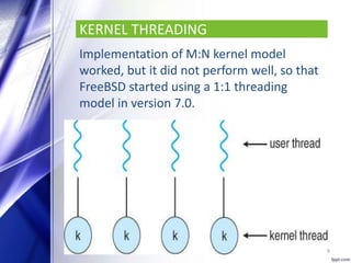 KERNEL THREADING
Implementation of M:N kernel model
worked, but it did not perform well, so that
FreeBSD started using a 1:1 threading
model in version 7.0.
9
 
