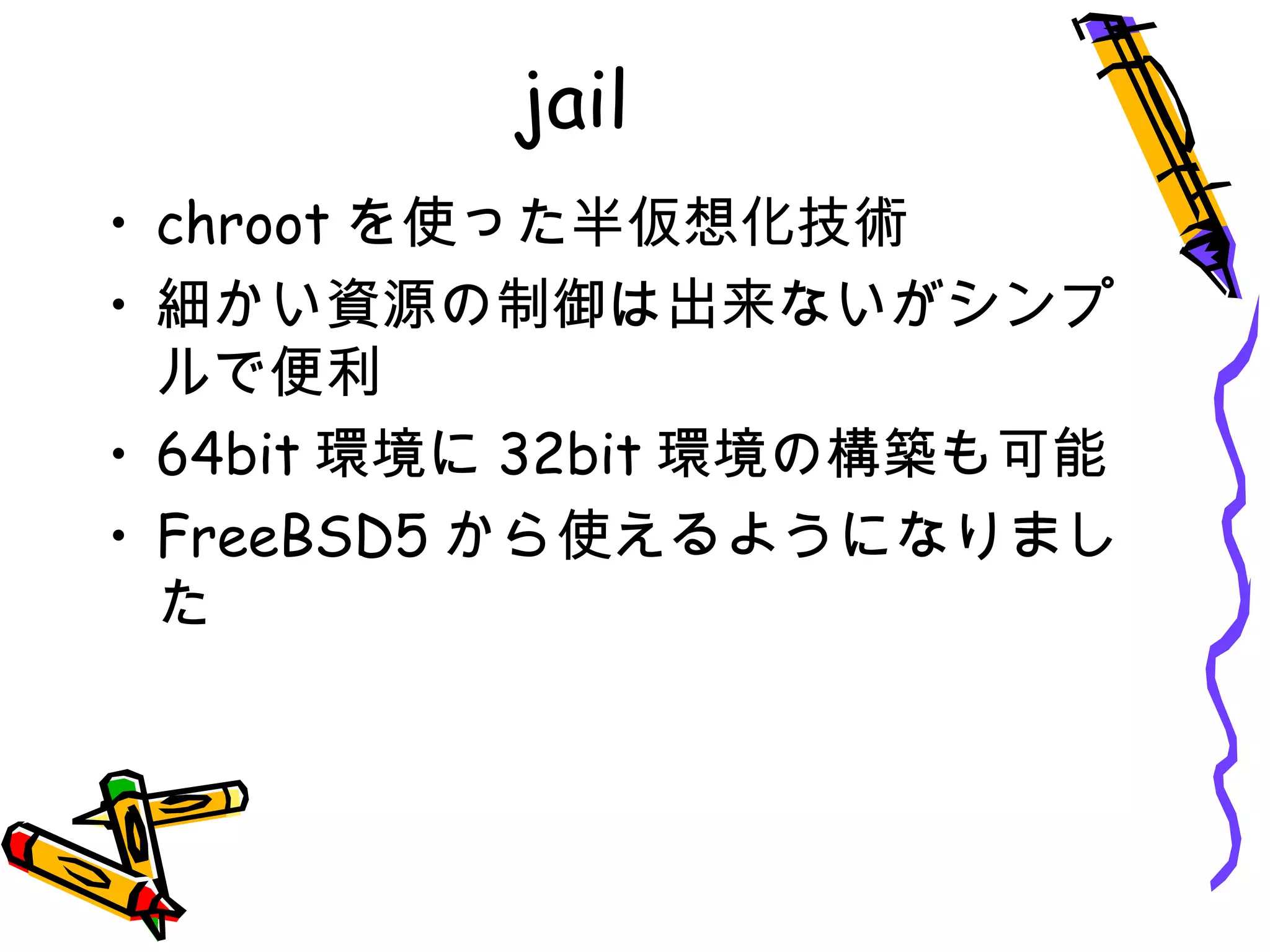 jail
• chroot を使った半仮想化技術
• 細かい資源の制御は出来ないがシンプ
ルで便利
• 64bit 環境に 32bit 環境の構築も可能
• FreeBSD5 から使えるようになりまし
た
 
