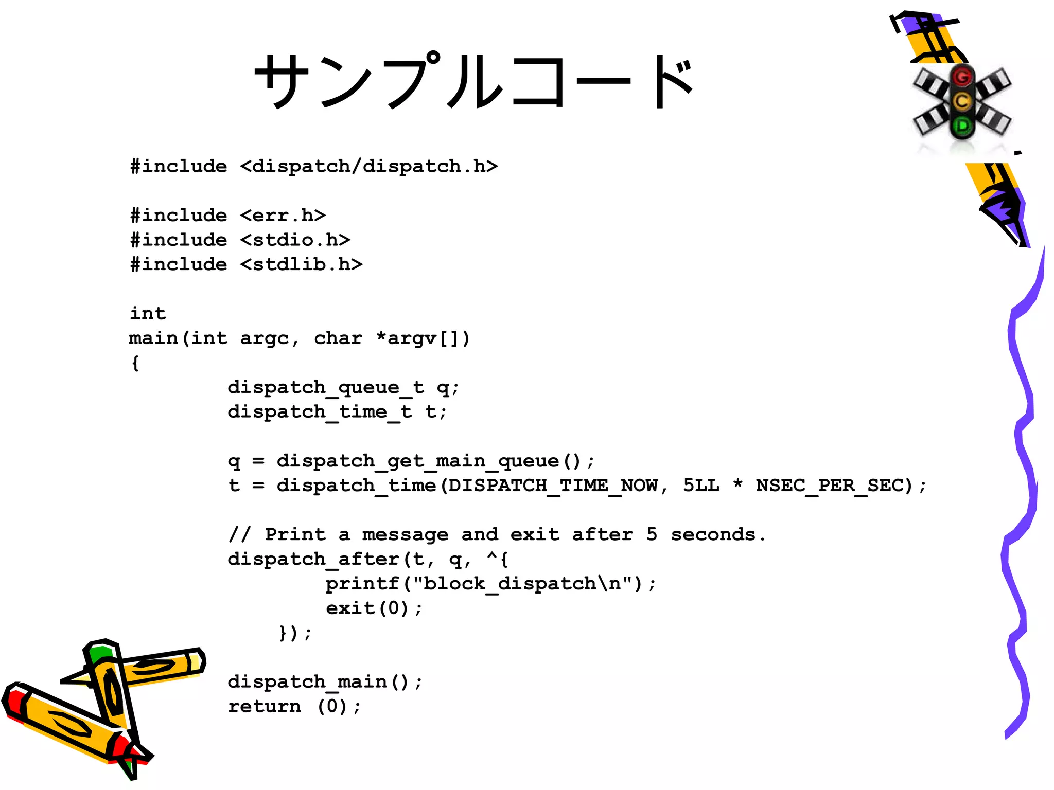 サンプルコード
#include <dispatch/dispatch.h>
#include <err.h>
#include <stdio.h>
#include <stdlib.h>
int
main(int argc, char *argv[])
{
dispatch_queue_t q;
dispatch_time_t t;
q = dispatch_get_main_queue();
t = dispatch_time(DISPATCH_TIME_NOW, 5LL * NSEC_PER_SEC);
// Print a message and exit after 5 seconds.
dispatch_after(t, q, ^{
printf("block_dispatchn");
exit(0);
});
dispatch_main();
return (0);
}
 