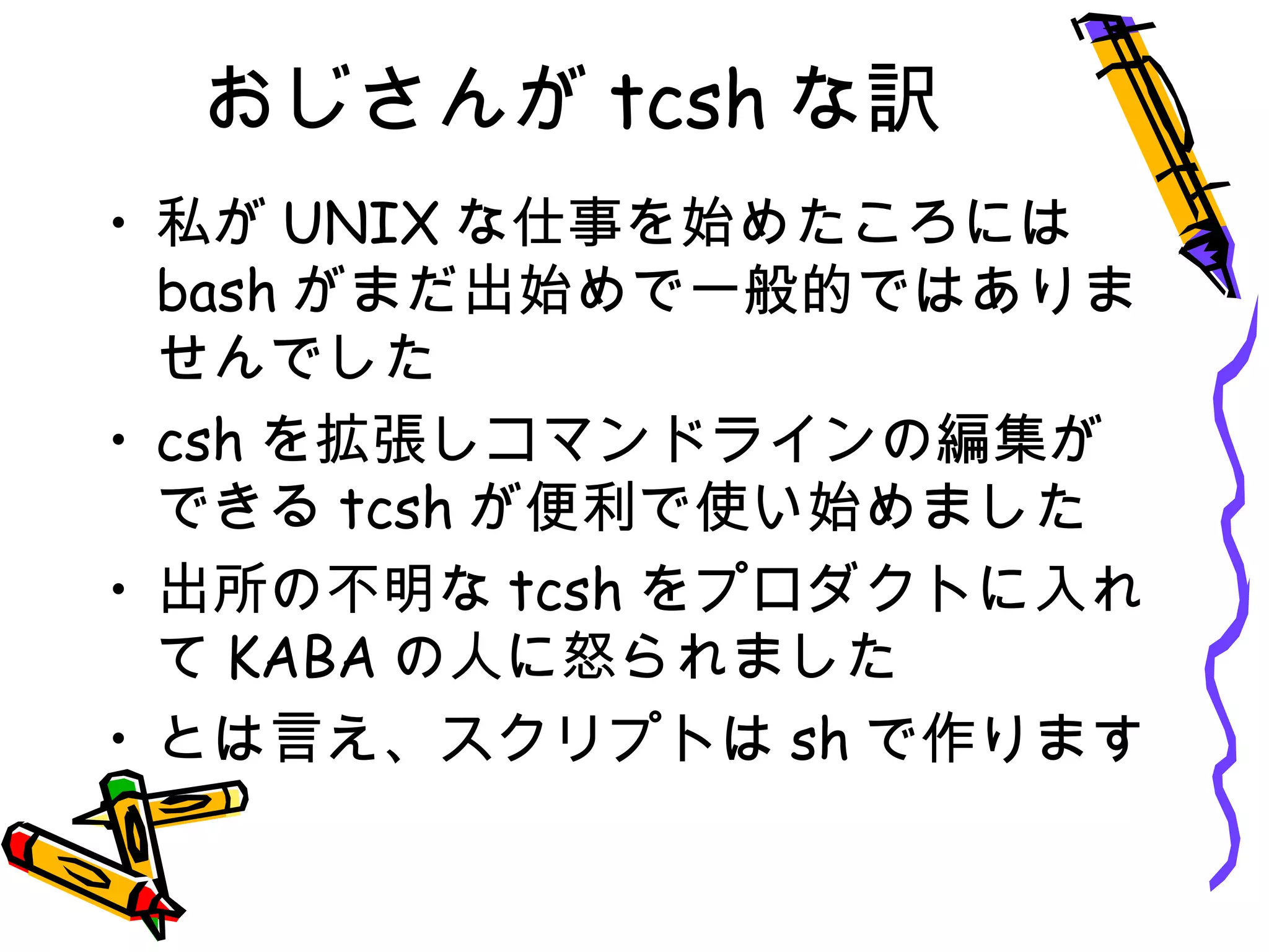 おじさんが tcsh な訳
• 私が UNIX な仕事を始めたころには
bash がまだ出始めで一般的ではありま
せんでした
• csh を拡張しコマンドラインの編集が
できる tcsh が便利で使い始めました
• 出所の不明な tcsh をプロダクトに入れ
て KABA の人に怒られました
• とは言え、スクリプトは sh で作ります
 