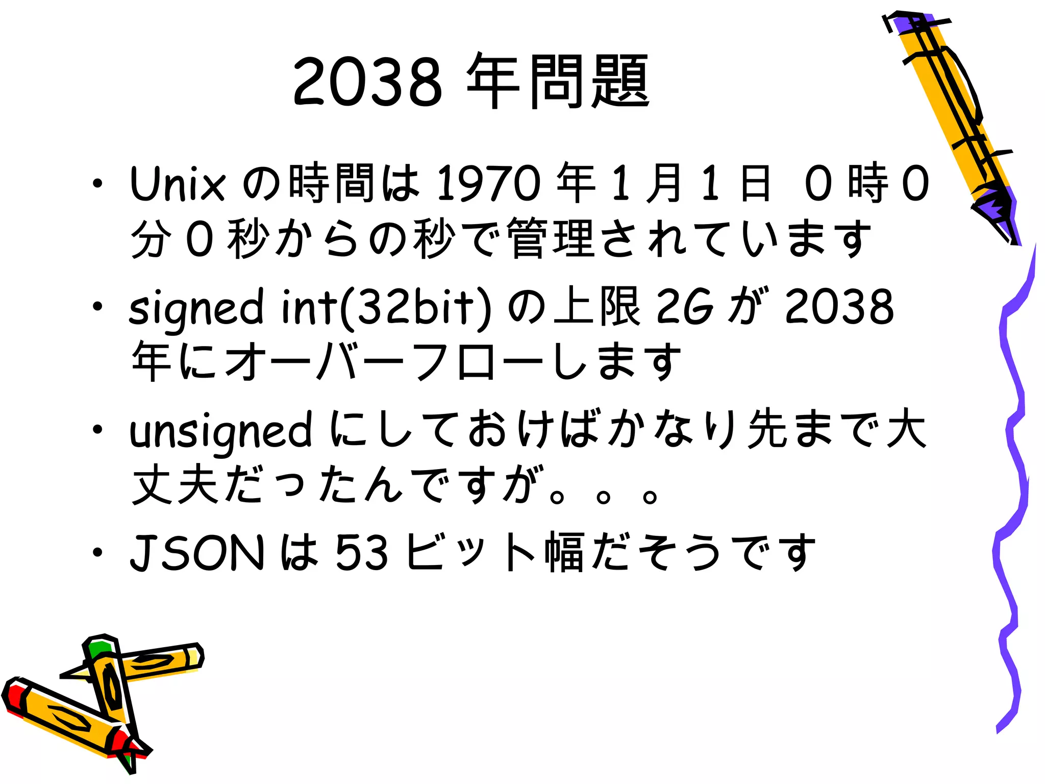 2038 年問題
• Unix の時間は 1970 年 1 月 1 日 0 時 0
分 0 秒からの秒で管理されています
• signed int(32bit) の上限 2G が 2038
年にオーバーフローします
• unsigned にしておけばかなり先まで大
丈夫だったんですが。。。
• JSON は 53 ビット幅だそうです
 