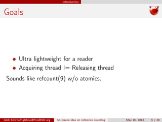 Introduction
Goals
Ultra lightweight for a reader
Acquiring thread != Releasing thread
Sounds like refcount(9) w/o atomics.
Gleb Smirnoﬀ glebius@FreeBSD.org An insane idea on reference counting May 16, 2014 5 / 28
 