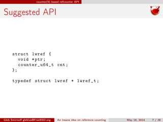 counter(9) based refcounter API
Suggested API
struct lwref {
void *ptr;
counter_u64_t cnt;
};
typedef struct lwref * lwref_t;
Gleb Smirnoﬀ glebius@FreeBSD.org An insane idea on reference counting May 16, 2014 7 / 28
 