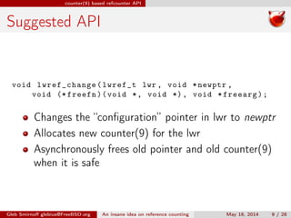 counter(9) based refcounter API
Suggested API
void lwref_change(lwref_t lwr , void *newptr ,
void (* freefn)(void *, void *), void *freearg);
Changes the “conﬁguration” pointer in lwr to newptr
Allocates new counter(9) for the lwr
Asynchronously frees old pointer and old counter(9)
when it is safe
Gleb Smirnoﬀ glebius@FreeBSD.org An insane idea on reference counting May 16, 2014 9 / 28
 