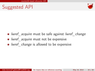 counter(9) based refcounter API
Suggested API
lwref_acquire must be safe against lwref_change
lwref_acquire must not be expensive
lwref_change is allowed to be expensive
Gleb Smirnoﬀ glebius@FreeBSD.org An insane idea on reference counting May 16, 2014 10 / 28
 