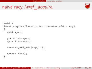 implementation restartable function
naive racy lwref_acquire
void *
lwref_acquire(lwref_t lwr , counter_u64_t *cp)
{
void *ptr;
ptr = lwr ->ptr;
cp = &lwr ->cnt;
counter_u64_add (*cp , 1);
return (ptr);
}
Gleb Smirnoﬀ glebius@FreeBSD.org An insane idea on reference counting May 16, 2014 11 / 28
 