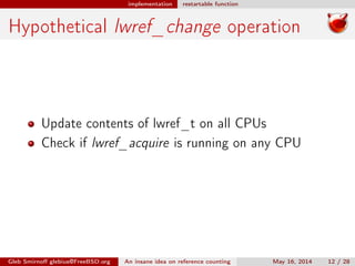 implementation restartable function
Hypothetical lwref_change operation
Update contents of lwref_t on all CPUs
Check if lwref_acquire is running on any CPU
Gleb Smirnoﬀ glebius@FreeBSD.org An insane idea on reference counting May 16, 2014 12 / 28
 
