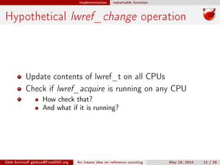 implementation restartable function
Hypothetical lwref_change operation
Update contents of lwref_t on all CPUs
Check if lwref_acquire is running on any CPU
How check that?
And what if it is running?
Gleb Smirnoﬀ glebius@FreeBSD.org An insane idea on reference counting May 16, 2014 12 / 28
 