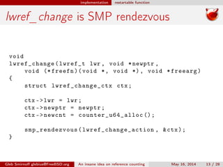 implementation restartable function
lwref_change is SMP rendezvous
void
lwref_change(lwref_t lwr , void *newptr ,
void (* freefn)(void *, void *), void *freearg)
{
struct lwref_change_ctx ctx;
ctx ->lwr = lwr;
ctx ->newptr = newptr;
ctx ->newcnt = counter_u64_alloc ();
smp_rendezvous (lwref_change_action , &ctx);
}
Gleb Smirnoﬀ glebius@FreeBSD.org An insane idea on reference counting May 16, 2014 13 / 28
 