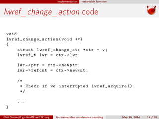 implementation restartable function
lwref_change_action code
void
lwref_change_action (void *v)
{
struct lwref_change_ctx *ctx = v;
lwref_t lwr = ctx ->lwr;
lwr ->ptr = ctx ->newptr;
lwr ->refcnt = ctx ->newcnt;
/*
* Check if we interrupted lwref_acquire ().
*/
...
}
Gleb Smirnoﬀ glebius@FreeBSD.org An insane idea on reference counting May 16, 2014 14 / 28
 