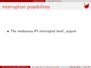 implementation restartable function
interruption possibilities
The rendezvous IPI interrupted lwref_acquire
Gleb Smirnoﬀ glebius@FreeBSD.org An insane idea on reference counting May 16, 2014 15 / 28
 