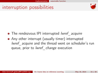 implementation restartable function
interruption possibilities
The rendezvous IPI interrupted lwref_acquire
Any other interrupt (usually timer) interrupted
lwref_acquire and the thread went on scheduler’s run
queue, prior to lwref_change execution
Gleb Smirnoﬀ glebius@FreeBSD.org An insane idea on reference counting May 16, 2014 15 / 28
 