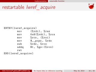 implementation restartable function
restartable lwref_acquire
ENTRY(lwref_acquire)
mov (%rdi), %rax
mov 0x8(%rdi), %rcx
mov %rcx , (%rsi)
mov $__pcpu , %rdx
sub %rdx , %rcx
addq $1 , %gs:(% rcx)
ret
END(lwref_acquire)
Gleb Smirnoﬀ glebius@FreeBSD.org An insane idea on reference counting May 16, 2014 16 / 28
 